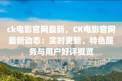 ck電影官網(wǎng)最新，CK電影官網(wǎng)最新動態(tài)：實時更新、特色服務與用戶好評概覽