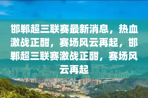 邯鄲超三聯(lián)賽最新消息，熱血激戰(zhàn)正酣，賽場風云再起，邯鄲超三聯(lián)賽激戰(zhàn)正酣，賽場風云再起