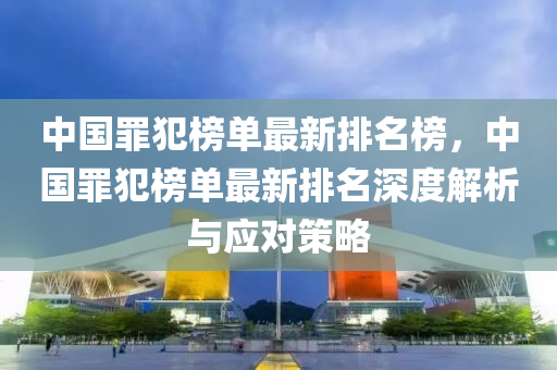 中國罪犯榜單最新排名榜，中國罪犯榜單最新排名深度解析與應(yīng)對策略