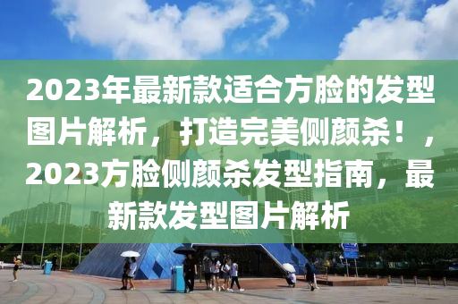 2023年最新款適合方臉的發(fā)型圖片解析，打造完美側(cè)顏殺！，2023方臉側(cè)顏殺發(fā)型指南，最新款發(fā)型圖片解析