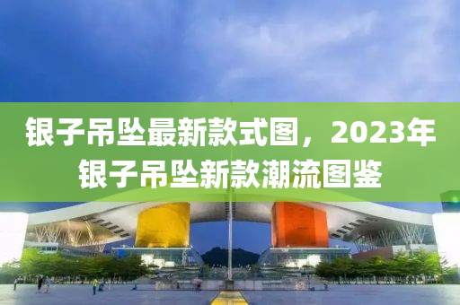 銀子吊墜最新款式圖，2023年銀子吊墜新款潮流圖鑒