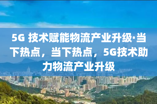 5G 技術賦木工機械,設備,零部件能物流產業(yè)升級·當下熱點，當下熱點，5G技術助力物流產業(yè)升級