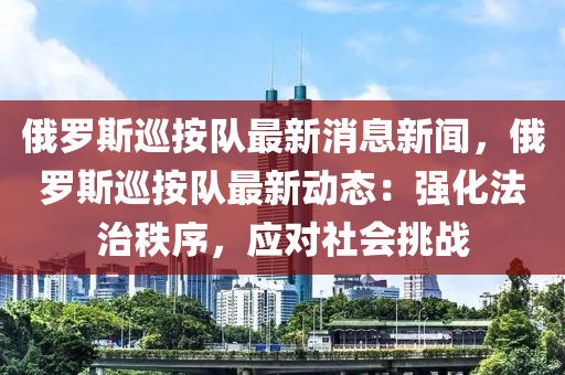 俄羅斯巡按隊(duì)最新消息新聞，俄羅斯巡按隊(duì)最新動(dòng)態(tài)：強(qiáng)化法治秩序，應(yīng)對(duì)社會(huì)挑戰(zhàn)