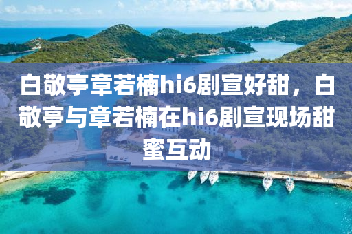 白敬亭章若楠hi6劇宣好甜，白敬亭與章若楠在hi6劇宣現(xiàn)場甜蜜互動木工機械,設備,零部件