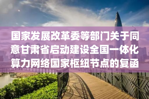 國家發(fā)展改革委等部門關(guān)于同意甘肅省啟動建設(shè)全國一體化算力網(wǎng)絡(luò)國家樞紐節(jié)點的復函