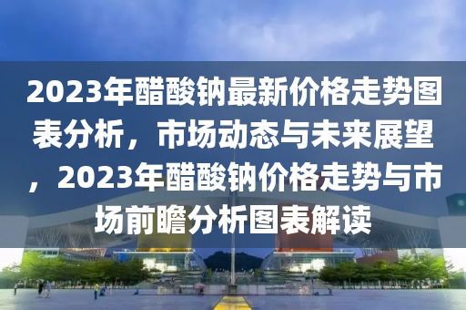 2023年醋酸鈉最新價格走勢圖表分析，市場動態(tài)與未來展望，2023年醋酸鈉價格走勢與市場前瞻分析圖表解讀