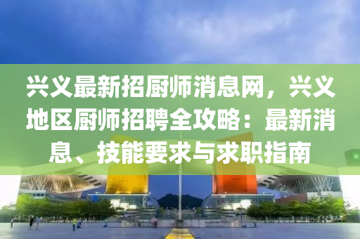 興義最新招廚師消息網，興義地區(qū)廚師招聘全攻略：最新消息、技能要求與求職指南