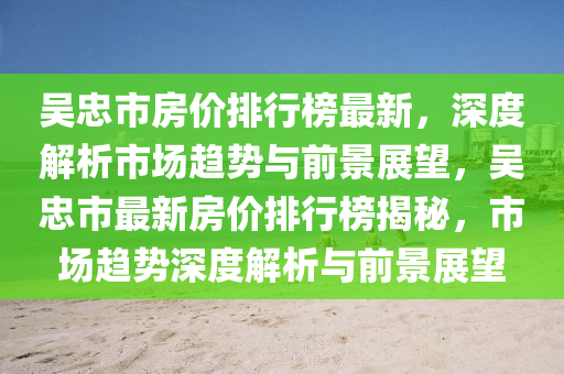 吳忠市房價排行榜最新，深度解析市場趨勢與前景展望，吳忠市最新房價排行榜揭秘，市場趨勢深度解析與前景展望