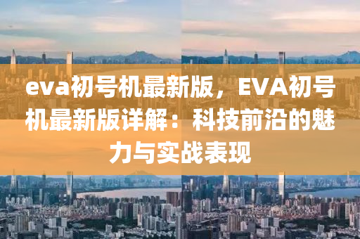 eva初號機最新版，EVA初號機最新版詳解：科技前沿的魅力與實戰(zhàn)表現(xiàn)