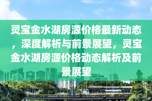 靈寶金水湖房源價(jià)格最新動態(tài)，深度解析與前景展望，靈寶金水湖房源價(jià)格動態(tài)解析及前景展望