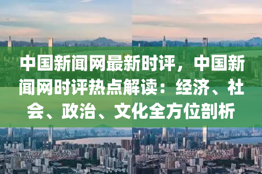 中國新聞網最新時評，中國新聞網時評熱點解讀：經濟、社會、政治、文化全方位剖析