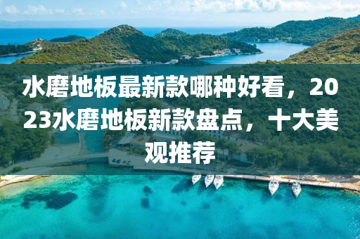 水磨地板最新款哪種好看，2023水磨地板新款盤點(diǎn)，十大美觀推薦