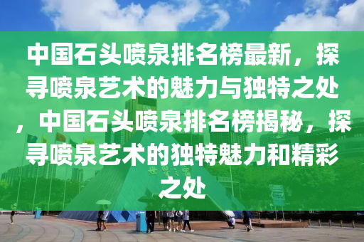 中國(guó)石頭噴泉排名榜最新，探尋噴泉藝術(shù)的魅力與獨(dú)特之處，中國(guó)石頭噴泉排名榜揭秘，探尋噴泉藝術(shù)的獨(dú)特魅力和精彩之處