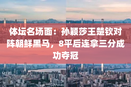 體壇名場面：孫穎莎王楚欽對陣朝鮮黑馬，8平后連拿三分成功奪冠