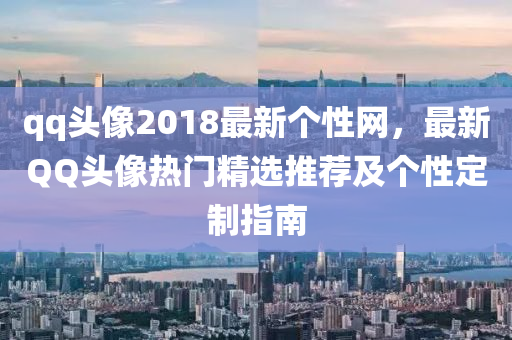 qq頭像2018最新個性網，最新QQ頭像熱門精選推薦及個性定制指南