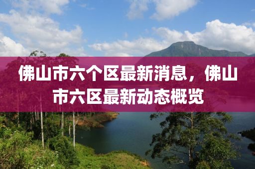 佛山市六個(gè)區(qū)最新消息，佛山市六區(qū)最新動(dòng)態(tài)概覽