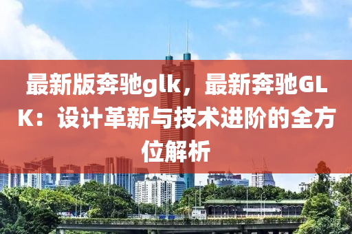 最新版奔馳glk，最新奔馳GLK：設(shè)計革新與技術(shù)進階的全方位解析木工機械,設(shè)備,零部件