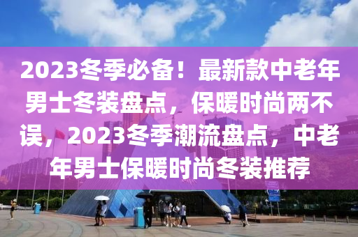 2023冬季必備！最新款中老年男士冬裝盤(pán)點(diǎn)，保暖時(shí)尚兩不誤，2023冬季潮流盤(pán)點(diǎn)，中老年男士保暖時(shí)尚冬裝推薦木工機(jī)械,設(shè)備,零部件