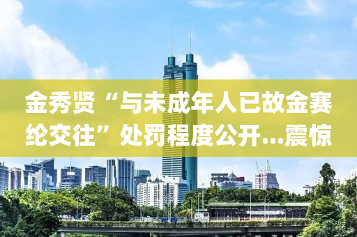 金秀賢“與未成年人木工機械,設備,零部件已故金賽綸交往”處罰程度公開...震驚