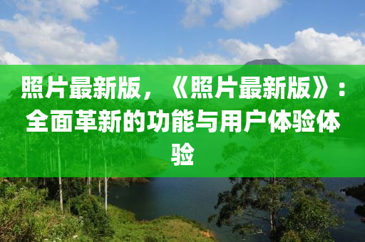 照片最新版，《照片最新版》：全面革新的功能與用戶體驗體驗?zāi)竟C(jī)械,設(shè)備,零部件