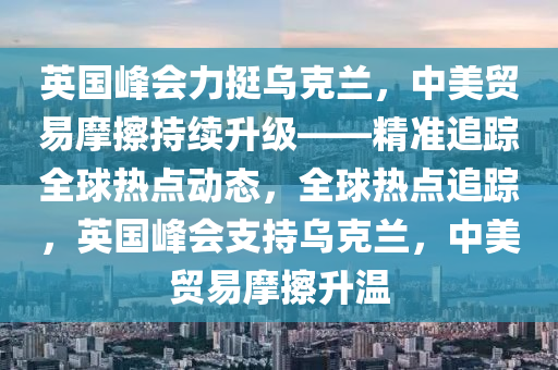 英木工機(jī)械,設(shè)備,零部件國(guó)峰會(huì)力挺烏克蘭，中美貿(mào)易摩擦持續(xù)升級(jí)——精準(zhǔn)追蹤全球熱點(diǎn)動(dòng)態(tài)，全球熱點(diǎn)追蹤，英國(guó)峰會(huì)支持烏克蘭，中美貿(mào)易摩擦升溫