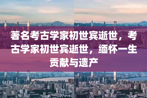 著名考古學家初世賓逝世，考古學家初世賓逝世，緬木工機械,設備,零部件懷一生貢獻與遺產(chǎn)