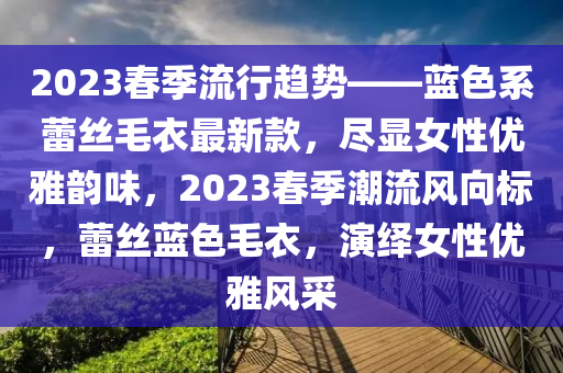 2023春季流行趨勢——藍色系蕾絲毛衣最新款，盡顯女性優(yōu)雅韻味，2023春季潮流風(fēng)向標，蕾絲藍色毛衣，演繹女性優(yōu)雅風(fēng)采木工機械,設(shè)備,零部件