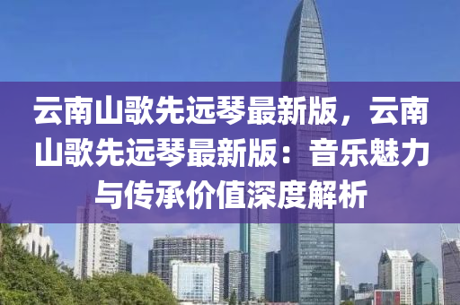 云南山歌先木工機械,設(shè)備,零部件遠琴最新版，云南山歌先遠琴最新版：音樂魅力與傳承價值深度解析