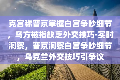 克宮稱普京掌握白宮爭吵細節(jié)，烏方被指缺乏外交技巧·實時洞察，普京洞察白宮爭吵細節(jié)，烏克蘭外交技巧引爭議木工機械,設(shè)備,零部件