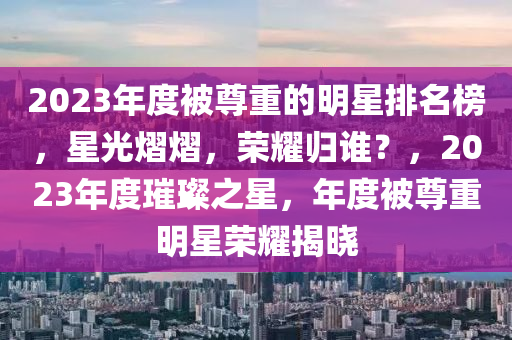 2023年度被尊重的明星排名榜，星光熠熠，榮耀歸誰？，2023年度璀璨之星，年度被尊重明星榮耀揭曉木工機械,設(shè)備,零部件