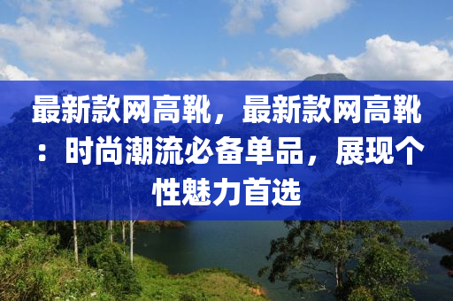 最新款網(wǎng)高靴，最新款網(wǎng)高靴：時尚潮流必備單品，展現(xiàn)個性魅力首選