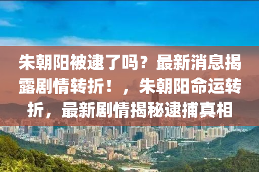 朱朝陽被逮了嗎？最新消息揭露劇情轉(zhuǎn)折！，朱朝陽命運(yùn)轉(zhuǎn)折，最新劇情揭秘逮捕真相