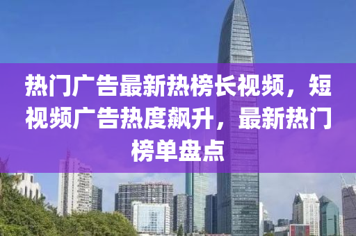 熱門廣告最新熱榜長視頻，短視頻廣告熱度飆升，最新熱門榜單盤點