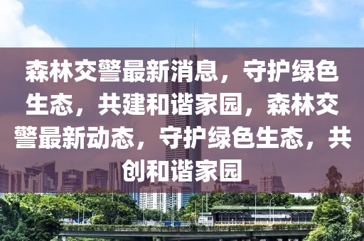 森林交警最新消息，守護(hù)綠色生態(tài)，共建和諧家園，森林交警最新動(dòng)態(tài)，守護(hù)綠色生態(tài)，共創(chuàng)和諧家園