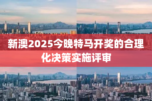 新澳2025今晚特馬開獎的合理化決策實施評審