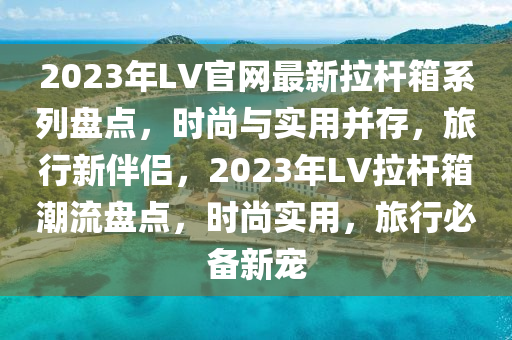 2023年LV官網(wǎng)最新拉桿箱系列盤點(diǎn)，時(shí)尚與實(shí)用并存，旅行新伴侶，2023年LV拉木工機(jī)械,設(shè)備,零部件桿箱潮流盤點(diǎn)，時(shí)尚實(shí)用，旅行必備新寵