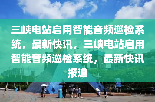 三峽電站啟用智能音頻巡檢系統(tǒng)，最新快訊，三木工機械,設(shè)備,零部件峽電站啟用智能音頻巡檢系統(tǒng)，最新快訊報道