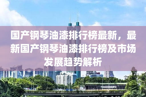 國產(chǎn)鋼琴油漆排行榜最木工機(jī)械,設(shè)備,零部件新，最新國產(chǎn)鋼琴油漆排行榜及市場發(fā)展趨勢解析