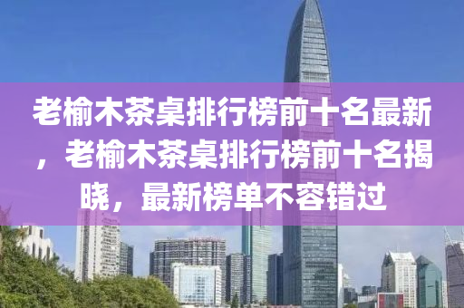 老榆木茶桌排行木工機械,設(shè)備,零部件榜前十名最新，老榆木茶桌排行榜前十名揭曉，最新榜單不容錯過