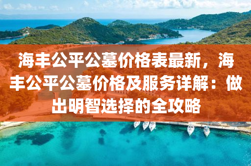 海豐公平公墓價格表最新，海豐公平公墓價格及服務(wù)詳解：做出明智選擇的全攻略