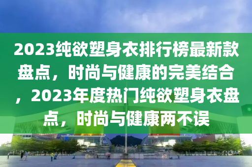 2023純欲塑身衣排行榜最新款盤點(diǎn)，時(shí)尚與健康的完美結(jié)合，2023年度熱門純欲塑身衣盤點(diǎn)，時(shí)尚與健康兩不誤木工機(jī)械,設(shè)備,零部件