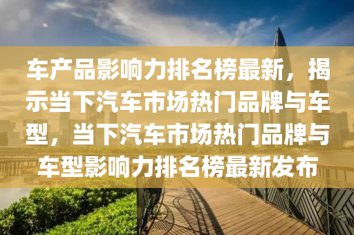 車產品影響力排名榜最新，揭示當下汽車市場熱門品牌與車型，當下汽車市場熱門品牌與車型影響力排名榜最新發(fā)布木工機械,設備,零部件