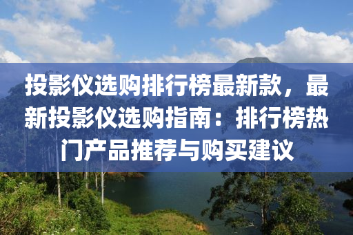 投影儀選購排行榜最新款，最新投影儀選購指南：排行榜熱門產(chǎn)品推薦與購買建議