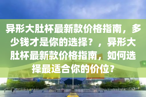 異形大肚杯最新款價(jià)格指南，多少錢才是你的選擇？，異形大肚杯最新款價(jià)格指南，如何選擇最適合你的價(jià)位？木工機(jī)械,設(shè)備,零部件