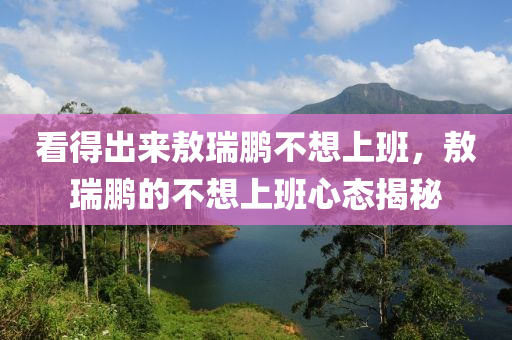 看得出來敖瑞鵬不想上班，敖瑞鵬的不想上班心態(tài)揭秘