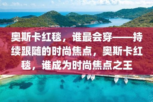 奧斯卡紅毯，誰最會穿——持續(xù)跟隨的時尚焦點，奧斯卡紅毯，誰成為時尚焦點之王