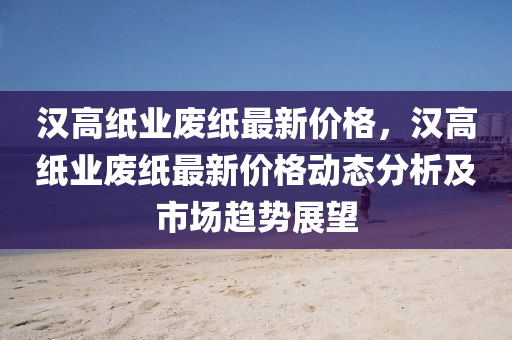 漢高紙業(yè)廢紙最新價格，漢高紙業(yè)廢紙最新價格動態(tài)分析及市場趨勢展望