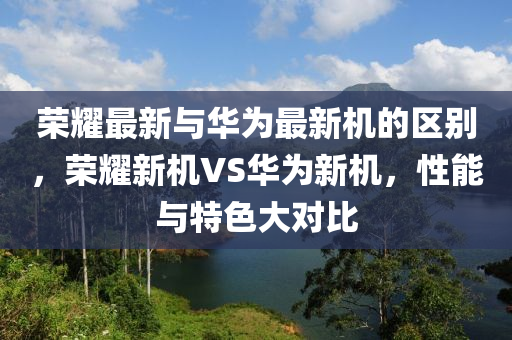 榮耀最新與華為最新機的區(qū)別，榮耀新機VS華為新機，性能與特色大對比木工機械,設(shè)備,零部件