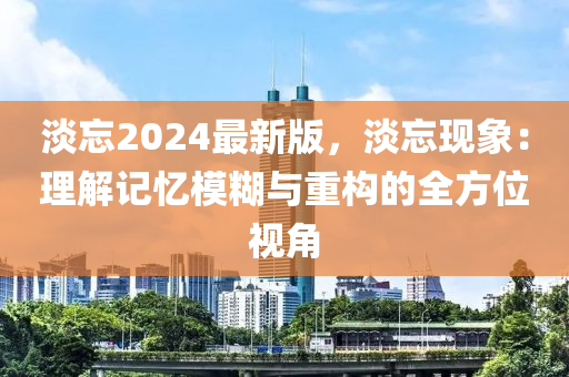 淡忘2024最新版，淡忘現(xiàn)象：理解記憶模糊與重構(gòu)的全方位視角