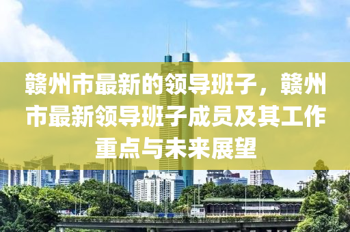 贛州市最新的領導班子，木工機械,設備,零部件贛州市最新領導班子成員及其工作重點與未來展望